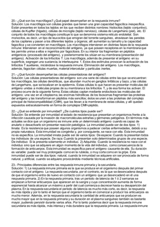 20.- ¿Qué son los macrófagos? ¿Qué papel desempeñan en la respuesta inmune?
Solución: Los macrófagos son células grandes que tienen una gran capacidad fagocítica inespecífica.
Están presentes en todos los tejidos en los que reciben distintos nombres: histiocitos (tejido conjuntivo),
células de Kupffer (hígado), células de microglía (tejido nervioso), células de Langerhans (piel), etc. El
conjunto de todos los macrófagos constituye lo que se denomina sistema retículo endotelial. Son
monocitos, es decir, un tipo de leucocitos que emigran del torrente sanguíneo, atraviesan las paredes
de los capilares y pasan a los diferentes tejidos y órganos; allí aumentan su tamaño y la capacidad
fagocítica y se convierten en macrófagos. Los macrófagos intervienen en distintas fases de la respuesta
inmune: Intervienen en el reconocimiento del antígeno, ya que poseen receptores en la membrana que
les permite unirse a ellos e ingerirlos por fagocitosis. En su interior los fragmentan en péptidos
antígenicos (procesado del antígeno), y posteriormente los sitúan en su membrana (presentación del
antígeno). Activación de los linfocitos T. Los macrófagos, además de presentar el antígeno en su
superficie, segregan una sustancia, la interleuquina 1. Estos dos estímulos provocan la activación de los
linfocitos T auxiliares, iniciándose la respuesta inmune. Eliminación del antígeno. Los macrófagos,
además, fagocitan células muertas, material intercelular y partículas inertes.
21.- ¿Qué función desempeñan las células presentadoras del antígeno?
Solución: Las células presentadoras del antígeno son una serie de células entre las que se encuentran:
los macrófagos, las células dendríticas, que abundan mucho en ganglios linfáticos y bazo, y las células
de Langerhans, que se localizan en la epidermis. Estas células lo que hacen es presentar moléculas del
antígeno unidas a moléculas propias de su membrana a los linfocitos T, y de esa forma los activan. El
proceso ocurre de la siguiente forma. Estas células captan mediante endocitosis las moléculas del
antígeno; una vez en el citoplasma, las enzimas hidrolíticas de los lisosomas fragmentan las proteínas
del antígeno y las transforman en péptidos más sencillos; éstos se unen a las proteínas del complejo
principal de histocompatibilidad (CMH), que los llevan a la membrana de estas células, y allí quedan
expuestos extracelularmente en forma de complejos CMH-péptido.
22.- ¿Qué se entiende por inmunidad? ¿De cuántos tipos puede ser?
Solución: Se entiende por inmunidad el estado de resistencia que presentan un organismos frente a la
infección causada por la invasión de macromoléculas extrañas y gérmenes patógenos. En términos más
actuales se dice que un organismo es inmune ante un determinado antígeno cuando es capaz de
anularlo o desactivarlo sin presentar reacción patológica. La inmunidad puede ser de dos tipos: 1)
Innata: Es la resistencia que poseen algunos organismos a padecer ciertas enfermedades, debido a su
propia naturaleza. Esta inmunidad es congénita y, por consiguiente, se nace con ella. Esta inmunidad
no es específica. La inmunidad innata puede ser de varios tipos: De especie: Cuando la presentan todos
los individuos de una especie. De raza: Cuando la presentan solo determinados grupos de una especie.
De individuo: Si la presenta solamente un individuo. 2) Adquirida: Cuando la resistencia no nace con el
individuo sino que se adquiere en algún momento de la vida del individuo, como consecuencia de la
formación de anticuerpos. Esta inmunidad es específica para el antígeno causante de ella. Su duración
es variable: puede ser muy prolongada como en la rubéola, o muy corta como en la gripe. Esta
inmunidad puede ser de dos tipos: natural, cuando la inmunidad se adquiere sin ser provocada de forma
natural, y artificial, cuando se adquiere provocándola mediante técnicas artificiales.
23.- Principales diferencias entre las respuesta inmune primaria y la secundaria.
Solución: 1) La respuesta inmune primaria es la que se produce en el organismo después del primer
contacto con el antígeno. La respuesta secundaria, por el contrario, es la que se desencadena después
de que el organismo entra de nuevo en contacto con un antígeno que ya desencadenó en él una
respuesta primaria. 2) En la respuesta primaria, tras un período de latencia de 1 ó 2 semanas se
empiezan a formar anticuerpos que aparecen en la sangre y cuya concentración aumenta de forma
exponencial hasta alcanzar un máximo a partir del cual comienza a decrecer hasta su desaparición del
plasma. En la respuesta secundaria el período de latencia es mucho más corto, es decir, la respuesta
es más rápida y por lo tanto el tiempo que el organismo tarda en comenzar a producir los anticuerpos es
mucho menor. Además, en la respuesta secundaria la cantidad de anticuerpos que se producen es
mucho mayor que en la respuesta primaria y su duración en el plasma sanguíneo también es bastante
mayor, pudiendo persistir durante varios años. Por lo tanto podemos decir que la respuesta inmune
secundaria es más rápida, más intensa y más duradera que la respuesta primaria. La respuesta inmune
 