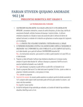 FABIAN STIVEEN QUIJANO ANDRADE
902 J.M
PREGUNTAS ROBOTICA NXT GRADO 9
LA TECNOLOGIA DEL FURURO
1. LEGO MINDSTORM EDUCATION CONTIENE UN AVANSADO LADRILLO NXT DE 32 BITS CONTROLADO POR
ORDENADOR , servomotores interactivos, sensores de sonido ultrasónicos y de otros tipos, ladrillos de
comunicación bluetooth, múltiples funciones de descargas i registro de datos . el software
mindstorms educatión en xt basado en iconos esta construido sobre el software de labview de
national instrument, un estándar de la industria con aplicaciones en muchos campos de la ingieneria
y la investigación.
RTA: C: LA INDUSTRIA TIENE APLICACIONES EN INGIENERIA Y INVISTIGACION GRACIAS AL SOFWARE
2. SE PROPORCIONEN INSTRUCCIONES EXPECIFICAS PARA COSTRUIR UN ROBOT TAMBIEN HAY INSTRUCCIONES DE
CONSTRUCCION PARA EL MISMO ROBOT EN LA GUIA DE MONTAJE DEL nxt EN EL EQUIPO DE BASE No.9797 y
en el robot educador, que es parte del software LEGO MINDSTORMS educatión NXT
Rta: c: las instrucciones necesarias para construir un robot se puede encontrar en la caja 9797 o en
el robot educator
3. Programe su robot utilizando el software lego mindstorms educatión nxt. Se incluyen muchos
ejemplos el la parte robot educator del software. descargue su programa al ladrillo nxt con la
conexión inalámbrica bluetooth o con el cable USB
Rta: b para descargar un programa se puede utilizar un cable USB o vía bluetooth al nxt
4. Ejecute su programa ¿Qué ocurre? ¿su robot actuó como lo esperaba? Si lo hizo , ajuste su robot o su
programa e inténtelo nuevamente ; a este proceso se le lama:
Rta: c ejecutar un programa
5. Conexión de los sensores: los sensores pueden conectarse en cualquier puerto de entrada numerado de
1 al 4. cualquier cable exepto el cable conservador puede utilizarse para conectar los sensores . cual
sensor esta bien conectado :
Rta: b puerto 2 sensor acústico
6. Un ladrillo inteligente de lego controlado por ordenador, es el cerebro del robot de lego mindstorms
educatión; identifique cual es el nxt.
 