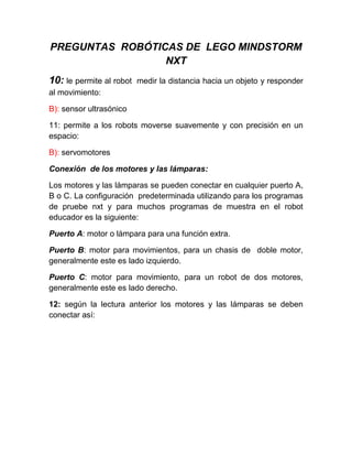 PREGUNTAS ROBÓTICAS DE LEGO MINDSTORM
NXT
10: le permite al robot medir la distancia hacia un objeto y responder
al movimiento:
B): sensor ultrasónico
11: permite a los robots moverse suavemente y con precisión en un
espacio:
B): servomotores
Conexión de los motores y las lámparas:
Los motores y las lámparas se pueden conectar en cualquier puerto A,
B o C. La configuración predeterminada utilizando para los programas
de pruebe nxt y para muchos programas de muestra en el robot
educador es la siguiente:
Puerto A: motor o lámpara para una función extra.
Puerto B: motor para movimientos, para un chasis de doble motor,
generalmente este es lado izquierdo.
Puerto C: motor para movimiento, para un robot de dos motores,
generalmente este es lado derecho.
12: según la lectura anterior los motores y las lámparas se deben
conectar así:
 