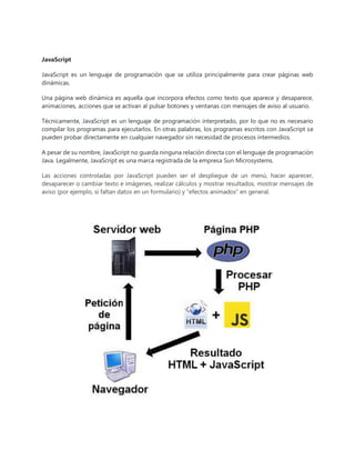 JavaScript
JavaScript es un lenguaje de programación que se utiliza principalmente para crear páginas web
dinámicas.
Una página web dinámica es aquella que incorpora efectos como texto que aparece y desaparece,
animaciones, acciones que se activan al pulsar botones y ventanas con mensajes de aviso al usuario.
Técnicamente, JavaScript es un lenguaje de programación interpretado, por lo que no es necesario
compilar los programas para ejecutarlos. En otras palabras, los programas escritos con JavaScript se
pueden probar directamente en cualquier navegador sin necesidad de procesos intermedios.
A pesar de su nombre, JavaScript no guarda ninguna relación directa con el lenguaje de programación
Java. Legalmente, JavaScript es una marca registrada de la empresa Sun Microsystems.
Las acciones controladas por JavaScript pueden ser el despliegue de un menú, hacer aparecer,
desaparecer o cambiar texto e imágenes, realizar cálculos y mostrar resultados, mostrar mensajes de
aviso (por ejemplo, si faltan datos en un formulario) y “efectos animados” en general.
 