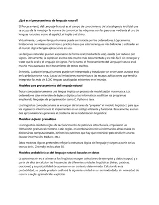 ¿Qué es el procesamiento de lenguaje natural?
El Procesamiento del Lenguaje Natural es el campo de conocimiento de la Inteligencia Artificial que
se ocupa de la investigar la manera de comunicar las máquinas con las personas mediante el uso de
lenguas naturales, como el español, el inglés o el chino.
Virtualmente, cualquier lengua humana puede ser tratada por los ordenadores. Lógicamente,
limitaciones de interés económico o práctico hace que solo las lenguas más habladas o utilizadas en
el mundo digital tengan aplicaciones en uso.
Las lenguas naturales pueden expresarse de forma oral (mediante la voz), escrita (un texto) o por
signos. Obviamente, la expresión escrita está mucho más documentada y es más fácil de conseguir y
tratar que la oral o el lenguaje de signos. Por lo tanto, el Procesamiento del Lenguaje Natural está
mucho más avanzado en el tratamiento de textos escritos.
En teoría, cualquier lengua humana puede ser interpretada y tratada por un ordenador, aunque esto
en la práctica no se hace, dadas las limitaciones económicas o las escasas aplicaciones que tendría
interpretar las más de 3.000 lenguas catalogadas existentes en el mundo.
Modelos para procesamiento del lenguaje natural
Tratar computacionalmente una lengua implica un proceso de modelización matemática. Los
ordenadores solo entienden de bytes y dígitos y los informáticos codifican los programas
empleando lenguajes de programación como C, Python o Java.
Los lingüistas computacionales se encargan de la tarea de “preparar” el modelo lingüístico para que
los ingenieros informáticos lo implementen en un código eficiente y funcional. Básicamente, existen
dos aproximaciones generales al problema de la modelización lingüística:
Modelos Lógicos: gramáticas
Los lingüistas escriben reglas de reconocimiento de patrones estructurales, empleando un
formalismo gramatical concreto. Estas reglas, en combinación con la información almacenada en
diccionarios computacionales, definen los patrones que hay que reconocer para resolver la tarea
(buscar información, traducir, etc.).
Estos modelos lógicos pretenden reflejar la estructura lógica del lenguaje y surgen a partir de las
teorías de N. Chomsky en los años 50.
Modelos probabilísticos del lenguaje natural: basados en datos
La aproximación es a la inversa: los lingüistas recogen colecciones de ejemplos y datos (corpus) y a
partir de ellos se calculan las frecuencias de diferentes unidades lingüísticas (letras, palabras,
oraciones) y su probabilidad de aparecer en un contexto determinado. Calculando esta
probabilidad, se puede predecir cuál será la siguiente unidad en un contexto dado, sin necesidad de
recurrir a reglas gramaticales explícitas.
 