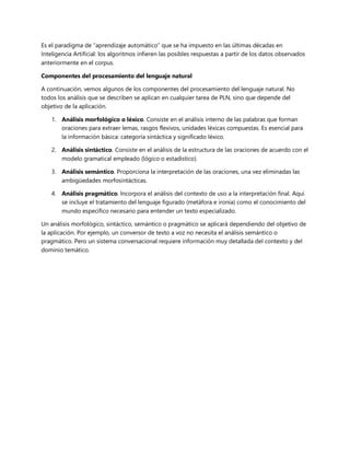 Es el paradigma de “aprendizaje automático” que se ha impuesto en las últimas décadas en
Inteligencia Artificial: los algoritmos infieren las posibles respuestas a partir de los datos observados
anteriormente en el corpus.
Componentes del procesamiento del lenguaje natural
A continuación, vemos algunos de los componentes del procesamiento del lenguaje natural. No
todos los análisis que se describen se aplican en cualquier tarea de PLN, sino que depende del
objetivo de la aplicación.
1. Análisis morfológico o léxico. Consiste en el análisis interno de las palabras que forman
oraciones para extraer lemas, rasgos flexivos, unidades léxicas compuestas. Es esencial para
la información básica: categoría sintáctica y significado léxico.
2. Análisis sintáctico. Consiste en el análisis de la estructura de las oraciones de acuerdo con el
modelo gramatical empleado (lógico o estadístico).
3. Análisis semántico. Proporciona la interpretación de las oraciones, una vez eliminadas las
ambigüedades morfosintácticas.
4. Análisis pragmático. Incorpora el análisis del contexto de uso a la interpretación final. Aquí
se incluye el tratamiento del lenguaje figurado (metáfora e ironía) como el conocimiento del
mundo específico necesario para entender un texto especializado.
Un análisis morfológico, sintáctico, semántico o pragmático se aplicará dependiendo del objetivo de
la aplicación. Por ejemplo, un conversor de texto a voz no necesita el análisis semántico o
pragmático. Pero un sistema conversacional requiere información muy detallada del contexto y del
dominio temático.
 
