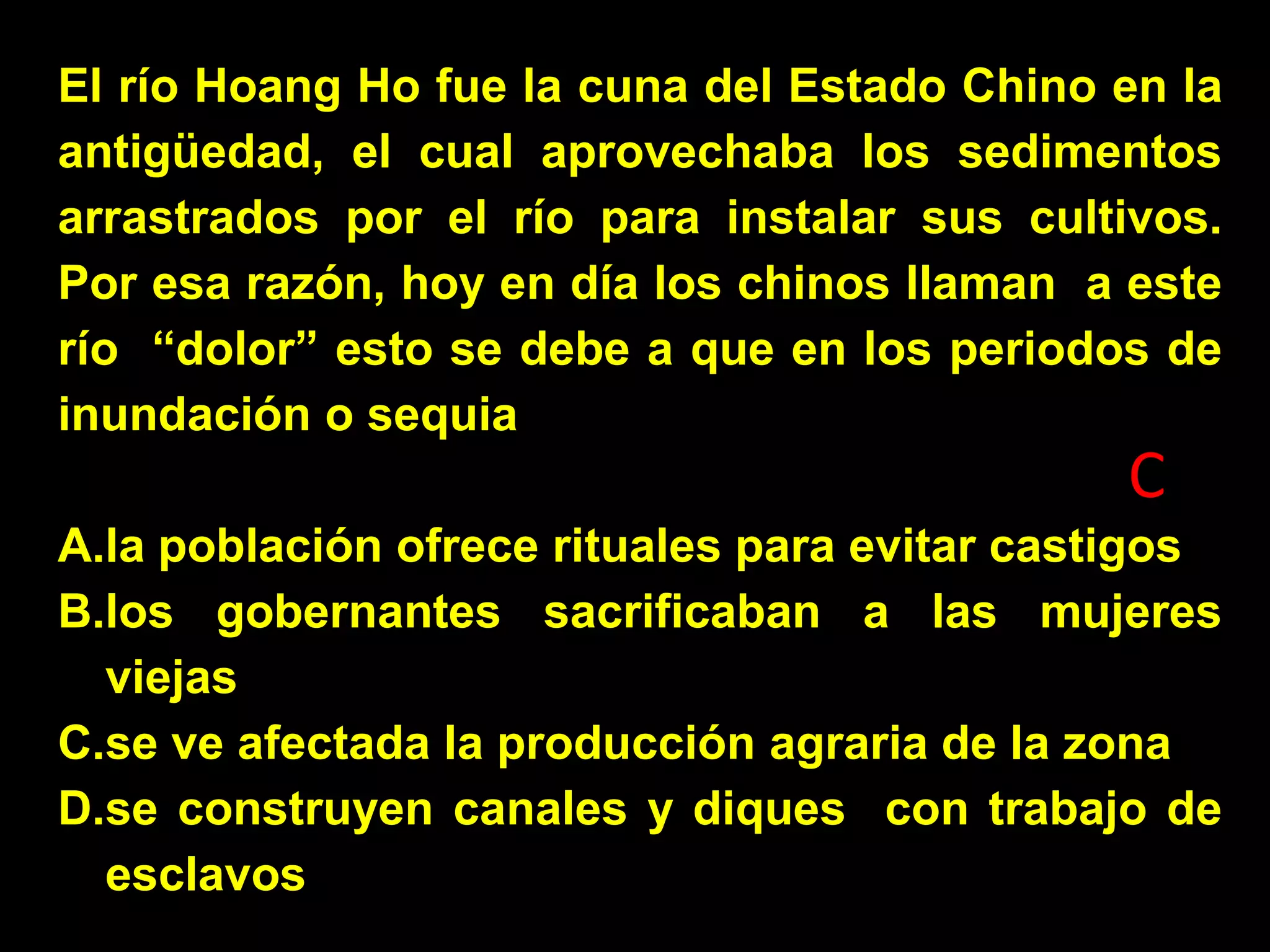 El río Hoang Ho fue la cuna del Estado Chino en la
antigüedad, el cual aprovechaba los sedimentos
arrastrados por el río para instalar sus cultivos.
Por esa razón, hoy en día los chinos llaman a este
río “dolor” esto se debe a que en los periodos de
inundación o sequia

C
A.la población ofrece rituales para evitar castigos
B.los gobernantes sacrificaban a las mujeres
viejas
C.se ve afectada la producción agraria de la zona
D.se construyen canales y diques con trabajo de
esclavos

 