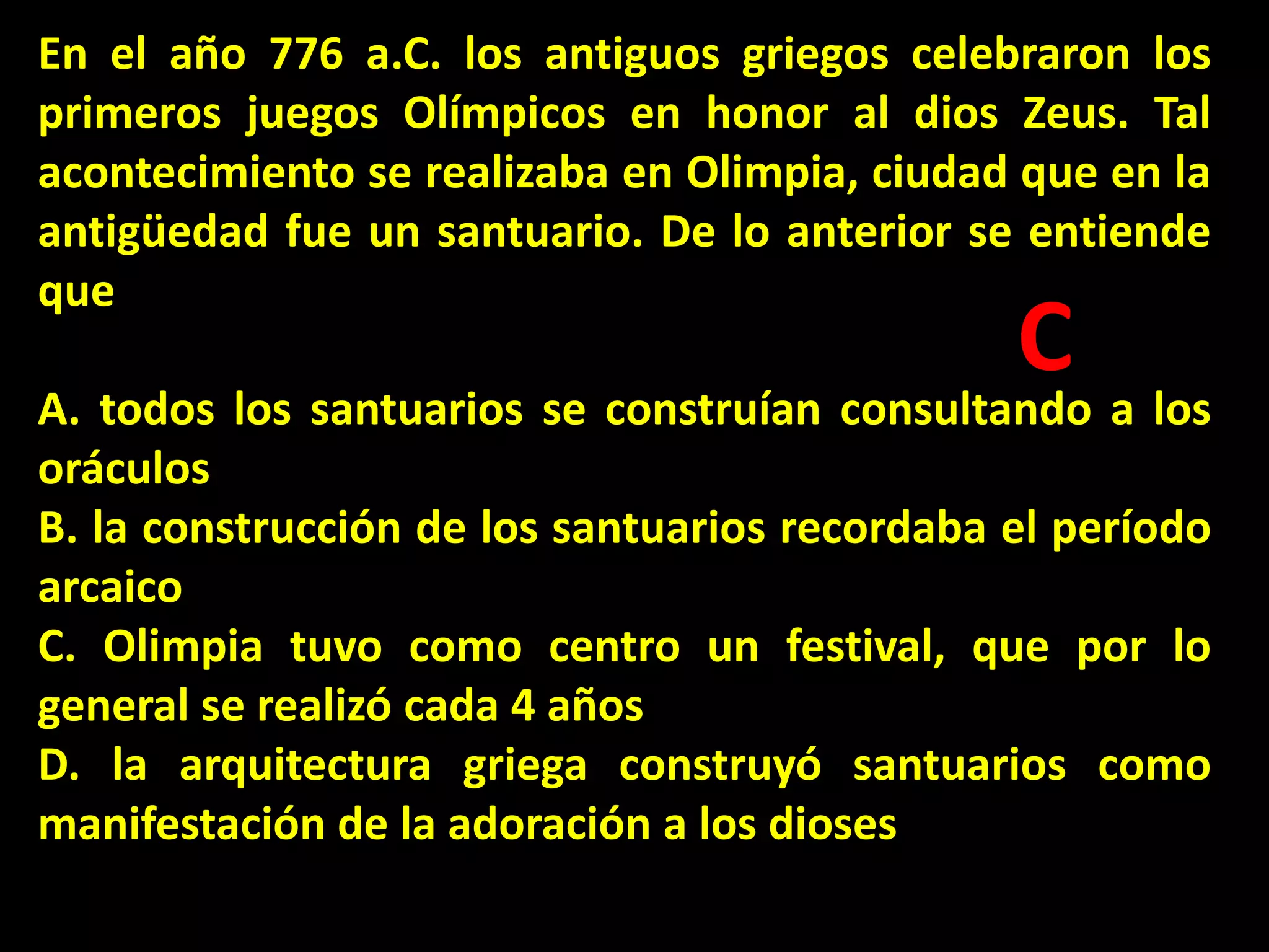 En el año 776 a.C. los antiguos griegos celebraron los
primeros juegos Olímpicos en honor al dios Zeus. Tal
acontecimiento se realizaba en Olimpia, ciudad que en la
antigüedad fue un santuario. De lo anterior se entiende
que

C

A. todos los santuarios se construían consultando a los
oráculos
B. la construcción de los santuarios recordaba el período
arcaico
C. Olimpia tuvo como centro un festival, que por lo
general se realizó cada 4 años
D. la arquitectura griega construyó santuarios como
manifestación de la adoración a los dioses

 