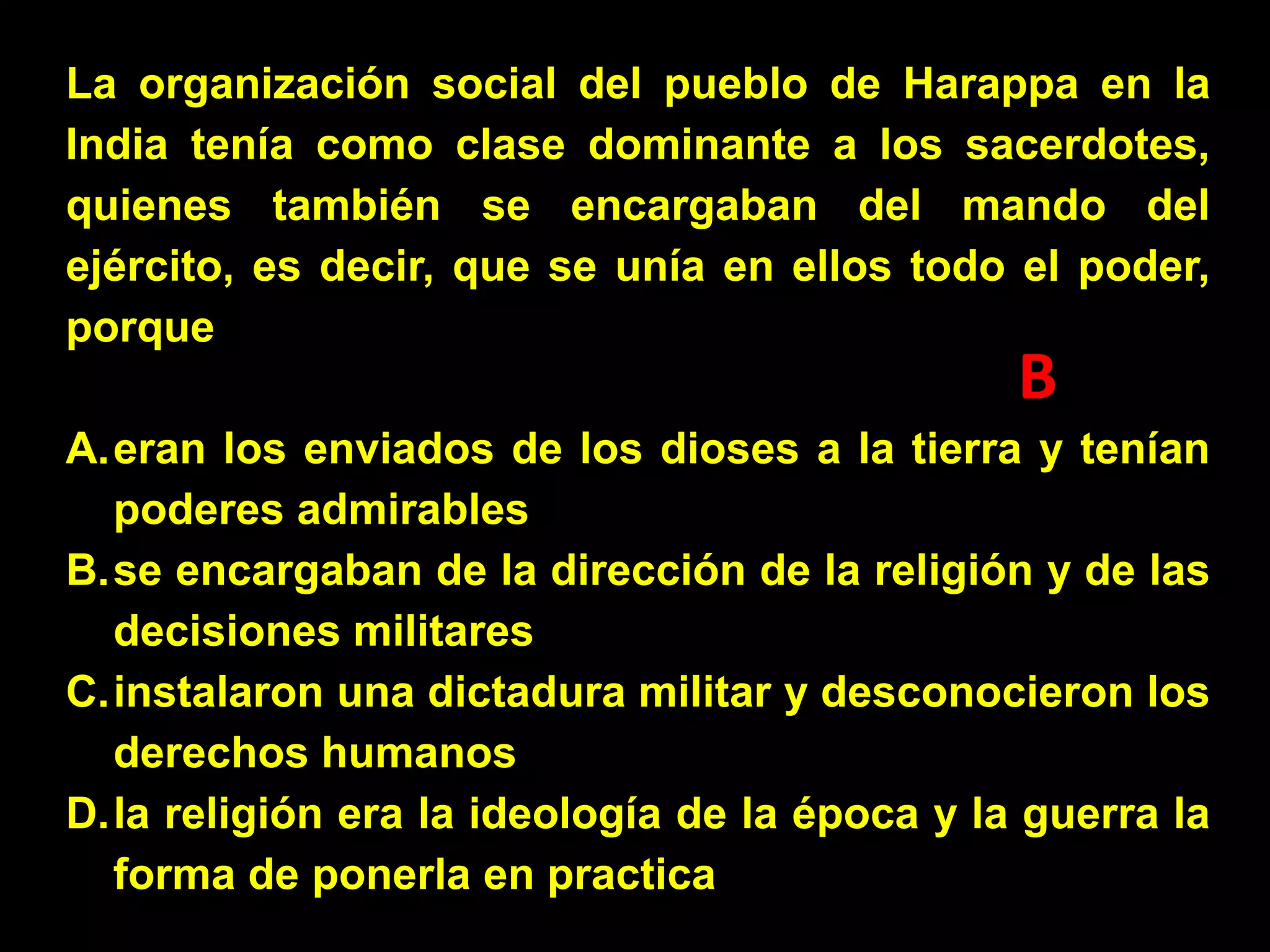 La organización social del pueblo de Harappa en la
India tenía como clase dominante a los sacerdotes,
quienes también se encargaban del mando del
ejército, es decir, que se unía en ellos todo el poder,
porque

B

A.eran los enviados de los dioses a la tierra y tenían
poderes admirables
B.se encargaban de la dirección de la religión y de las
decisiones militares
C.instalaron una dictadura militar y desconocieron los
derechos humanos
D.la religión era la ideología de la época y la guerra la
forma de ponerla en practica

 