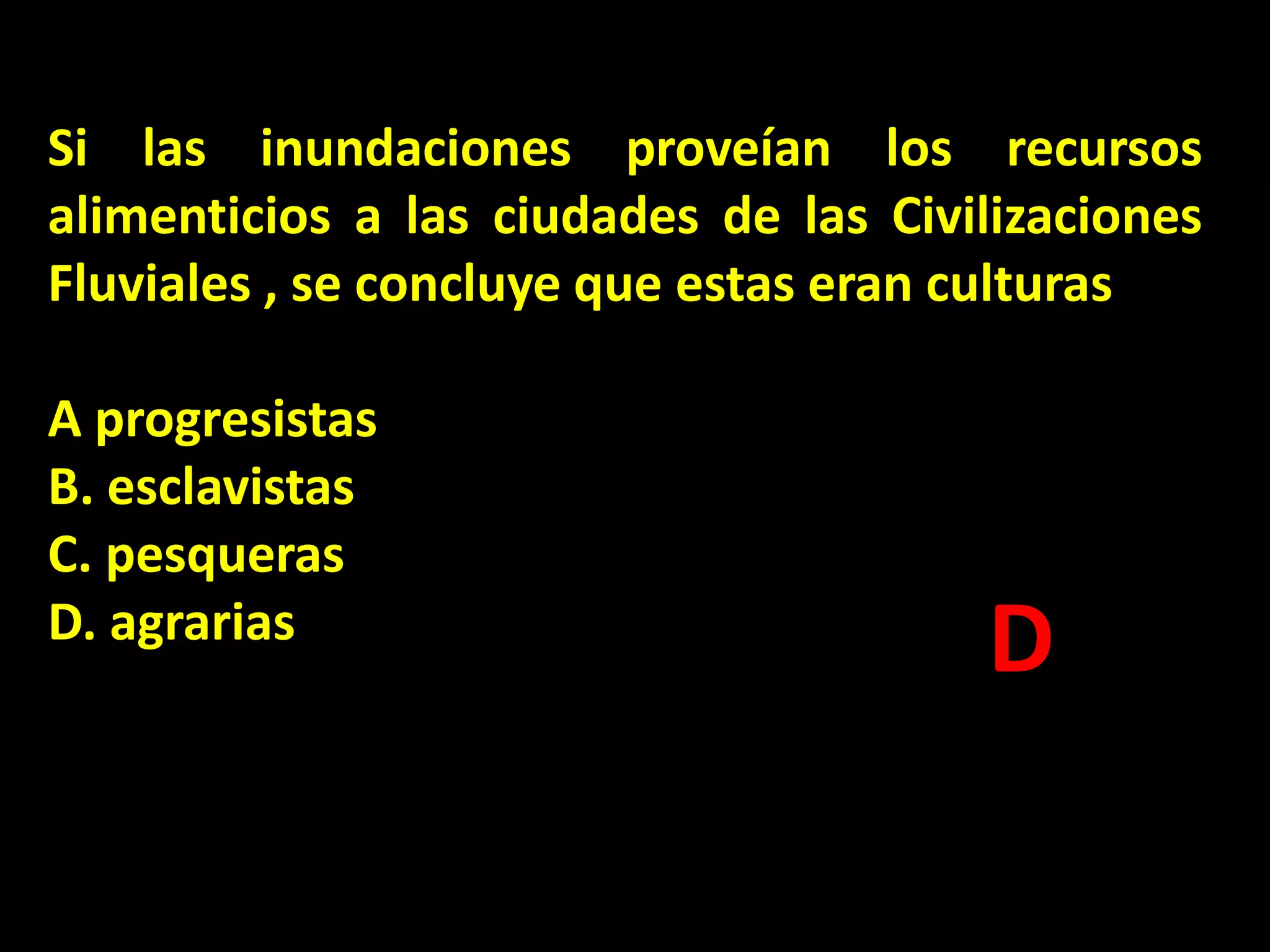 Si las inundaciones proveían los recursos
alimenticios a las ciudades de las Civilizaciones
Fluviales , se concluye que estas eran culturas
A progresistas
B. esclavistas
C. pesqueras
D. agrarias

D

 
