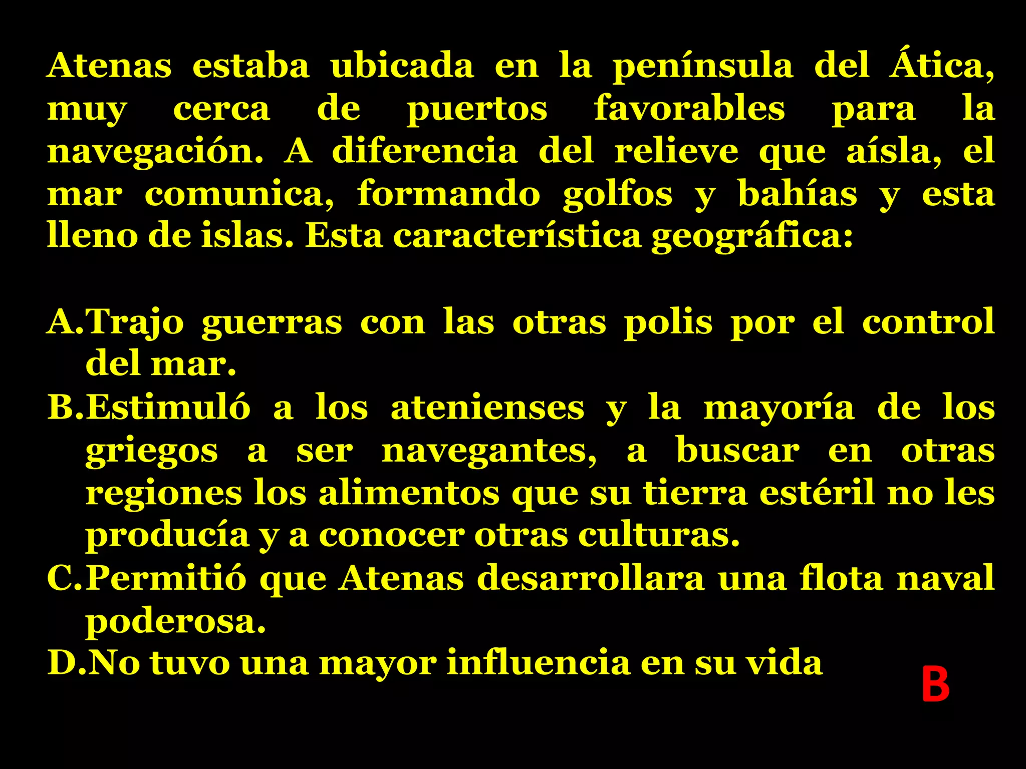 Atenas estaba ubicada en la península del Ática,
muy cerca de puertos favorables para la
navegación. A diferencia del relieve que aísla, el
mar comunica, formando golfos y bahías y esta
lleno de islas. Esta característica geográfica:
A.Trajo guerras con las otras polis por el control
del mar.
B.Estimuló a los atenienses y la mayoría de los
griegos a ser navegantes, a buscar en otras
regiones los alimentos que su tierra estéril no les
producía y a conocer otras culturas.
C.Permitió que Atenas desarrollara una flota naval
poderosa.
D.No tuvo una mayor influencia en su vida

B

 