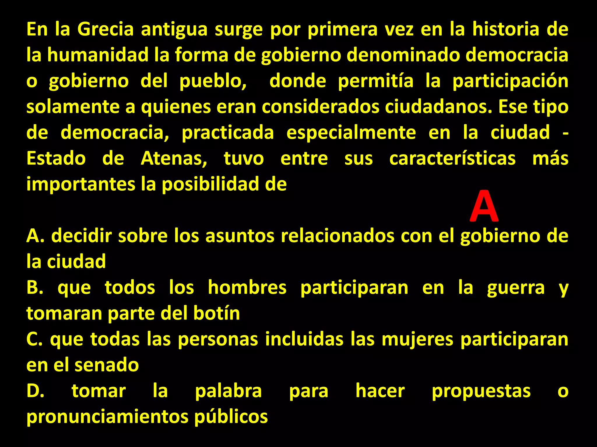 En la Grecia antigua surge por primera vez en la historia de
la humanidad la forma de gobierno denominado democracia
o gobierno del pueblo, donde permitía la participación
solamente a quienes eran considerados ciudadanos. Ese tipo
de democracia, practicada especialmente en la ciudad Estado de Atenas, tuvo entre sus características más
importantes la posibilidad de

A de
A. decidir sobre los asuntos relacionados con el gobierno

la ciudad
B. que todos los hombres participaran en la guerra y
tomaran parte del botín
C. que todas las personas incluidas las mujeres participaran
en el senado
D. tomar la palabra para hacer propuestas o
pronunciamientos públicos

 