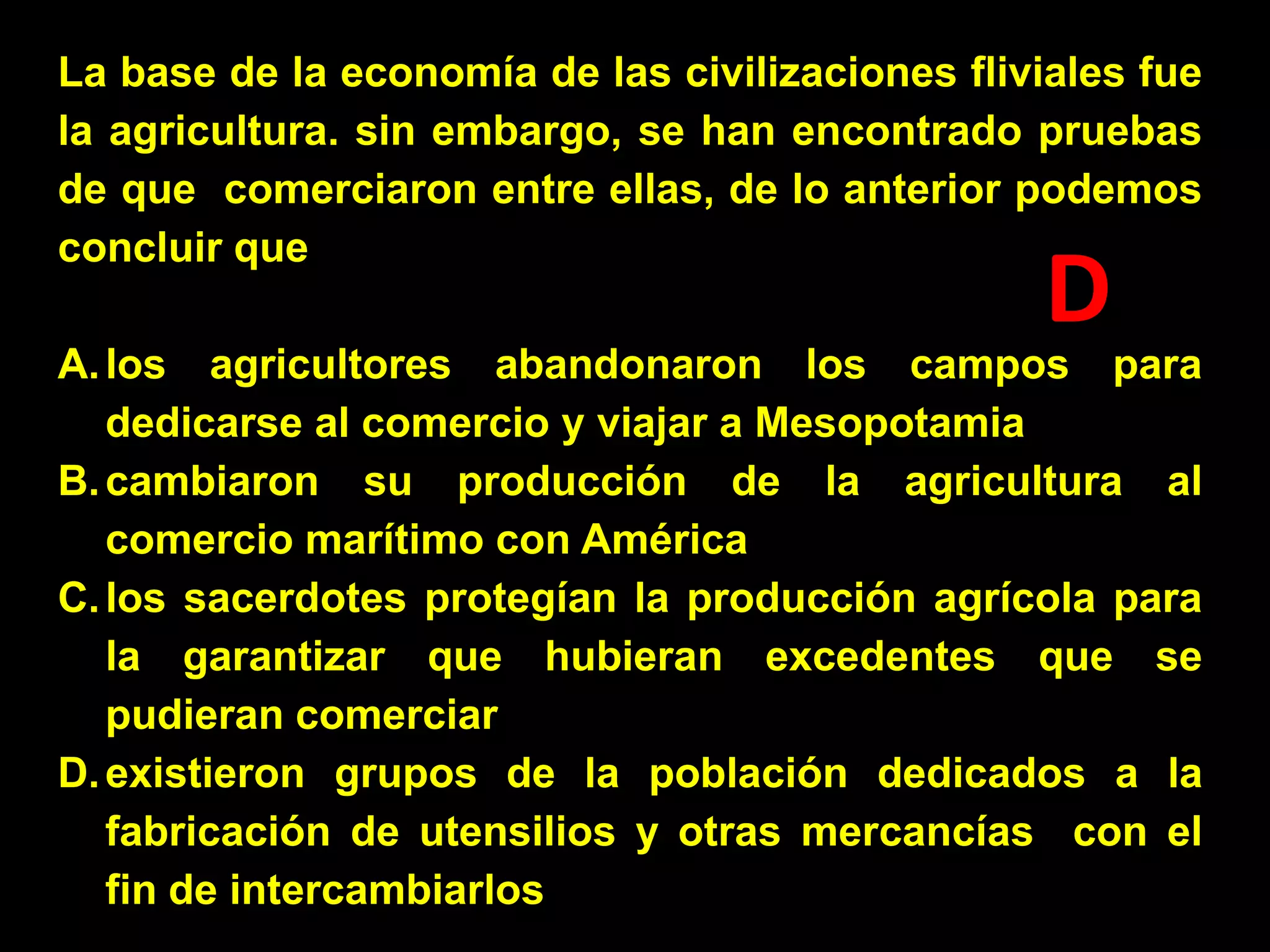 La base de la economía de las civilizaciones fliviales fue
la agricultura. sin embargo, se han encontrado pruebas
de que comerciaron entre ellas, de lo anterior podemos
concluir que

D

A. los agricultores abandonaron los campos para
dedicarse al comercio y viajar a Mesopotamia
B. cambiaron su producción de la agricultura al
comercio marítimo con América
C. los sacerdotes protegían la producción agrícola para
la garantizar que hubieran excedentes que se
pudieran comerciar
D. existieron grupos de la población dedicados a la
fabricación de utensilios y otras mercancías con el
fin de intercambiarlos

 