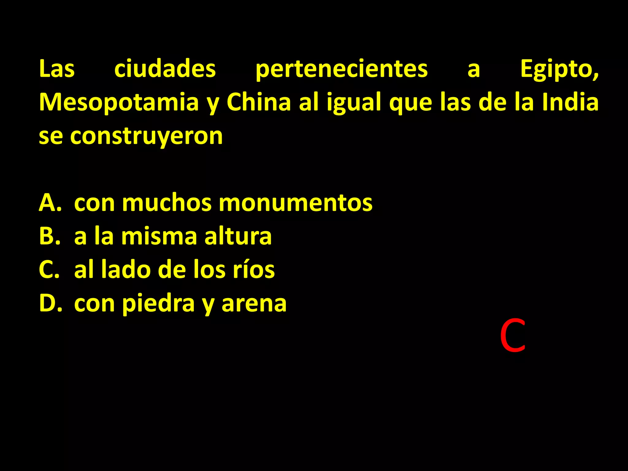 Las ciudades pertenecientes a Egipto,
Mesopotamia y China al igual que las de la India
se construyeron

A.
B.
C.
D.

con muchos monumentos
a la misma altura
al lado de los ríos
con piedra y arena

C

 