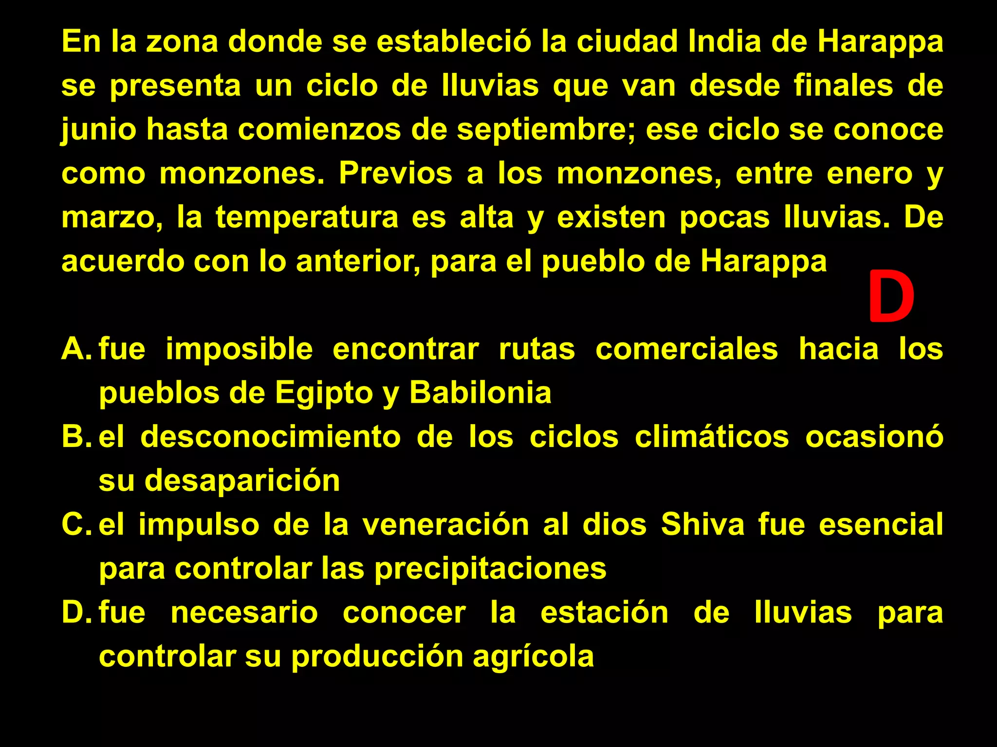 En la zona donde se estableció la ciudad India de Harappa
se presenta un ciclo de lluvias que van desde finales de
junio hasta comienzos de septiembre; ese ciclo se conoce
como monzones. Previos a los monzones, entre enero y
marzo, la temperatura es alta y existen pocas lluvias. De
acuerdo con lo anterior, para el pueblo de Harappa

D

A. fue imposible encontrar rutas comerciales hacia los
pueblos de Egipto y Babilonia
B. el desconocimiento de los ciclos climáticos ocasionó
su desaparición
C. el impulso de la veneración al dios Shiva fue esencial
para controlar las precipitaciones
D. fue necesario conocer la estación de lluvias para
controlar su producción agrícola

 