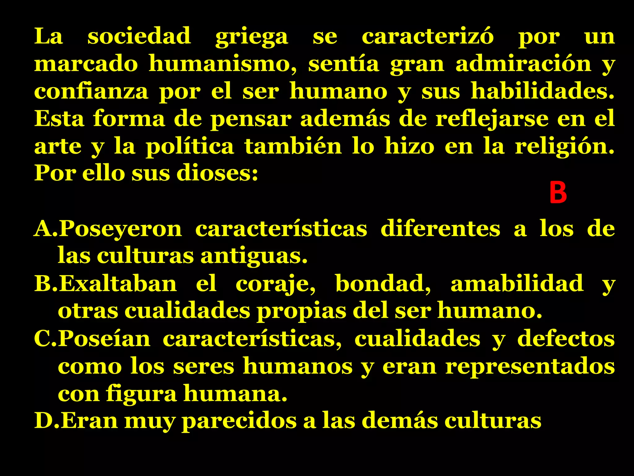 La sociedad griega se caracterizó por un
marcado humanismo, sentía gran admiración y
confianza por el ser humano y sus habilidades.
Esta forma de pensar además de reflejarse en el
arte y la política también lo hizo en la religión.
Por ello sus dioses:

B

A.Poseyeron características diferentes a los de
las culturas antiguas.
B.Exaltaban el coraje, bondad, amabilidad y
otras cualidades propias del ser humano.
C.Poseían características, cualidades y defectos
como los seres humanos y eran representados
con figura humana.
D.Eran muy parecidos a las demás culturas

 