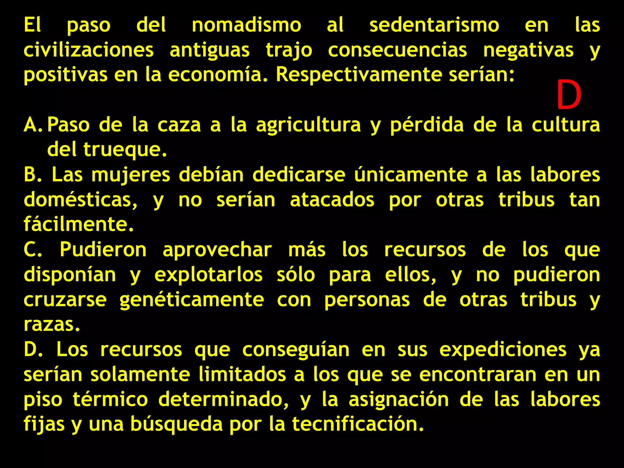 El paso del nomadismo al sedentarismo en las
civilizaciones antiguas trajo consecuencias negativas y
positivas en la economía. Respectivamente serían:

D
A. Paso de la caza a la agricultura y pérdida de la cultura

del trueque.
B. Las mujeres debían dedicarse únicamente a las labores
domésticas, y no serían atacados por otras tribus tan
fácilmente.
C. Pudieron aprovechar más los recursos de los que
disponían y explotarlos sólo para ellos, y no pudieron
cruzarse genéticamente con personas de otras tribus y
razas.
D. Los recursos que conseguían en sus expediciones ya
serían solamente limitados a los que se encontraran en un
piso térmico determinado, y la asignación de las labores
fijas y una búsqueda por la tecnificación.

 