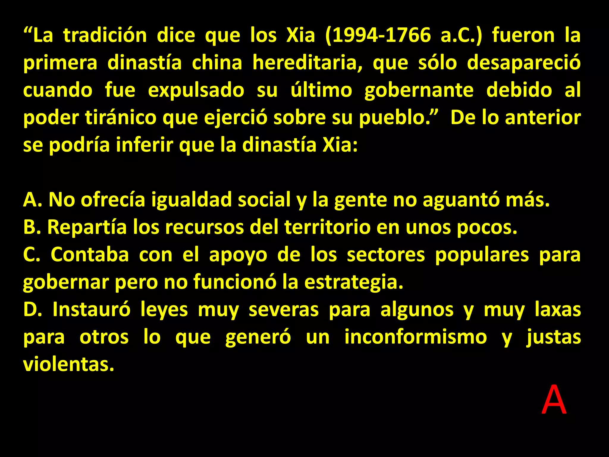 “La tradición dice que los Xia (1994-1766 a.C.) fueron la
primera dinastía china hereditaria, que sólo desapareció
cuando fue expulsado su último gobernante debido al
poder tiránico que ejerció sobre su pueblo.” De lo anterior
se podría inferir que la dinastía Xia:
A. No ofrecía igualdad social y la gente no aguantó más.
B. Repartía los recursos del territorio en unos pocos.
C. Contaba con el apoyo de los sectores populares para
gobernar pero no funcionó la estrategia.
D. Instauró leyes muy severas para algunos y muy laxas
para otros lo que generó un inconformismo y justas
violentas.

A

 
