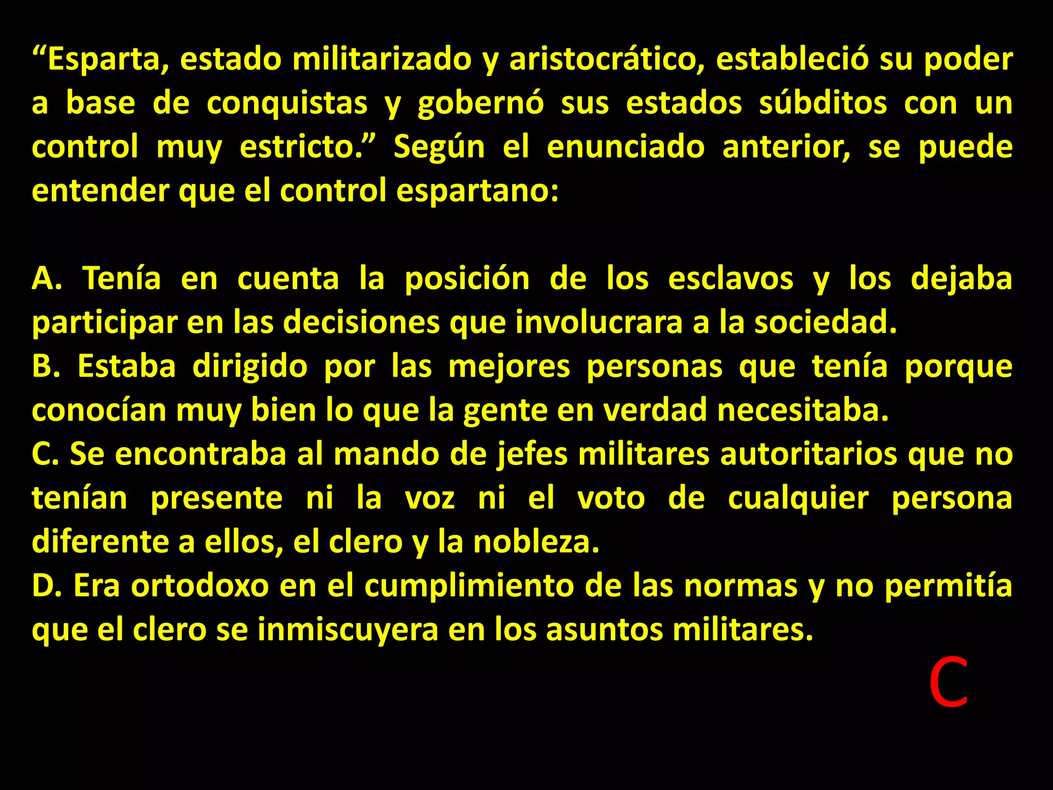 “Esparta, estado militarizado y aristocrático, estableció su poder
a base de conquistas y gobernó sus estados súbditos con un
control muy estricto.” Según el enunciado anterior, se puede
entender que el control espartano:
A. Tenía en cuenta la posición de los esclavos y los dejaba
participar en las decisiones que involucrara a la sociedad.
B. Estaba dirigido por las mejores personas que tenía porque
conocían muy bien lo que la gente en verdad necesitaba.
C. Se encontraba al mando de jefes militares autoritarios que no
tenían presente ni la voz ni el voto de cualquier persona
diferente a ellos, el clero y la nobleza.
D. Era ortodoxo en el cumplimiento de las normas y no permitía
que el clero se inmiscuyera en los asuntos militares.

C

 