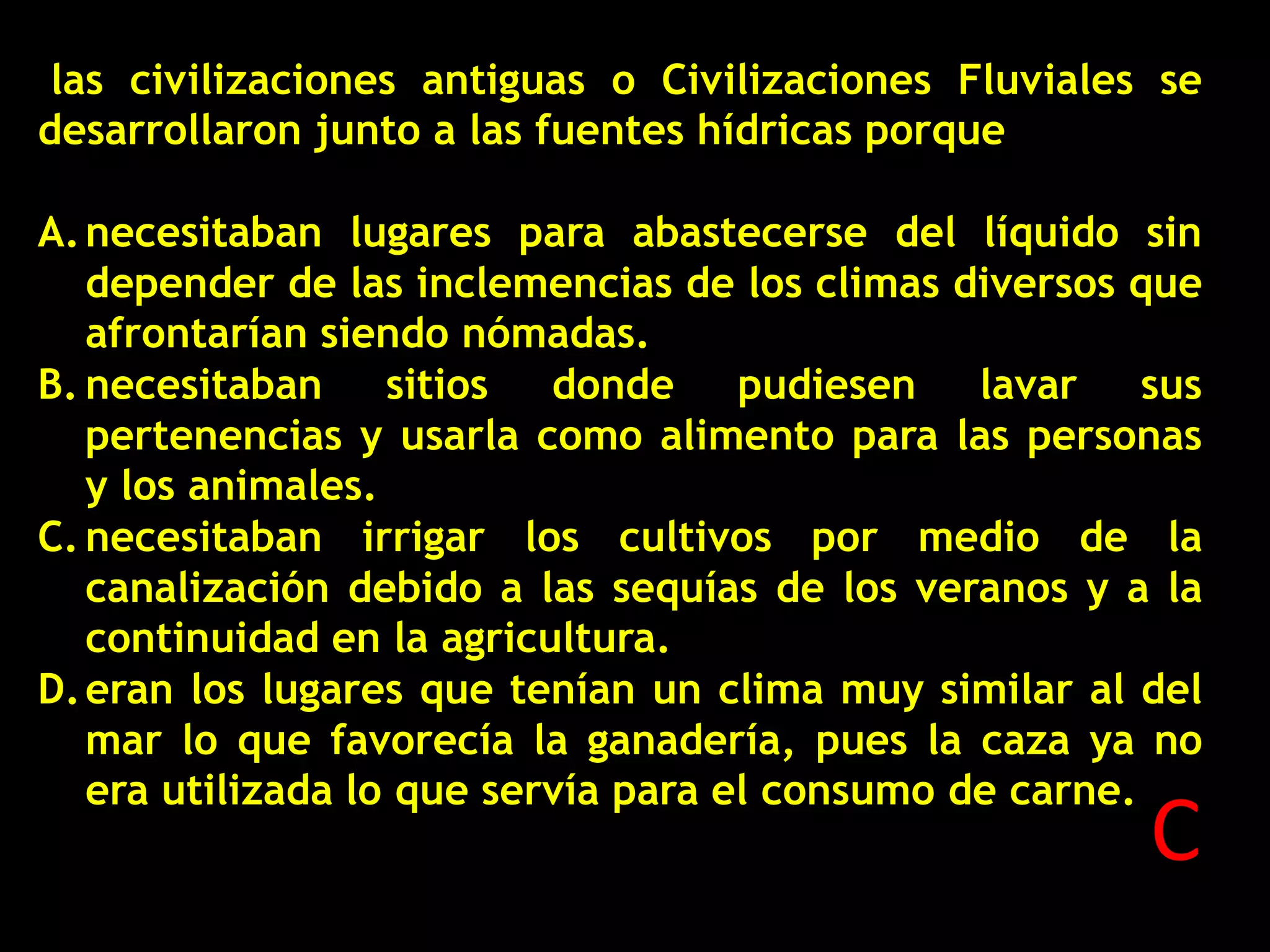 las civilizaciones antiguas o Civilizaciones Fluviales se
desarrollaron junto a las fuentes hídricas porque
A. necesitaban lugares para abastecerse del líquido sin
depender de las inclemencias de los climas diversos que
afrontarían siendo nómadas.
B. necesitaban sitios
donde pudiesen lavar sus
pertenencias y usarla como alimento para las personas
y los animales.
C. necesitaban irrigar los cultivos por medio de la
canalización debido a las sequías de los veranos y a la
continuidad en la agricultura.
D. eran los lugares que tenían un clima muy similar al del
mar lo que favorecía la ganadería, pues la caza ya no
era utilizada lo que servía para el consumo de carne.

C

 