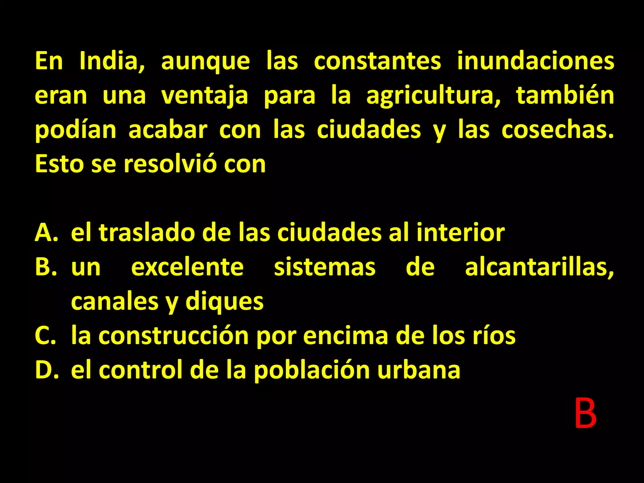En India, aunque las constantes inundaciones
eran una ventaja para la agricultura, también
podían acabar con las ciudades y las cosechas.
Esto se resolvió con

A. el traslado de las ciudades al interior
B. un excelente sistemas de alcantarillas,
canales y diques
C. la construcción por encima de los ríos
D. el control de la población urbana

B

 