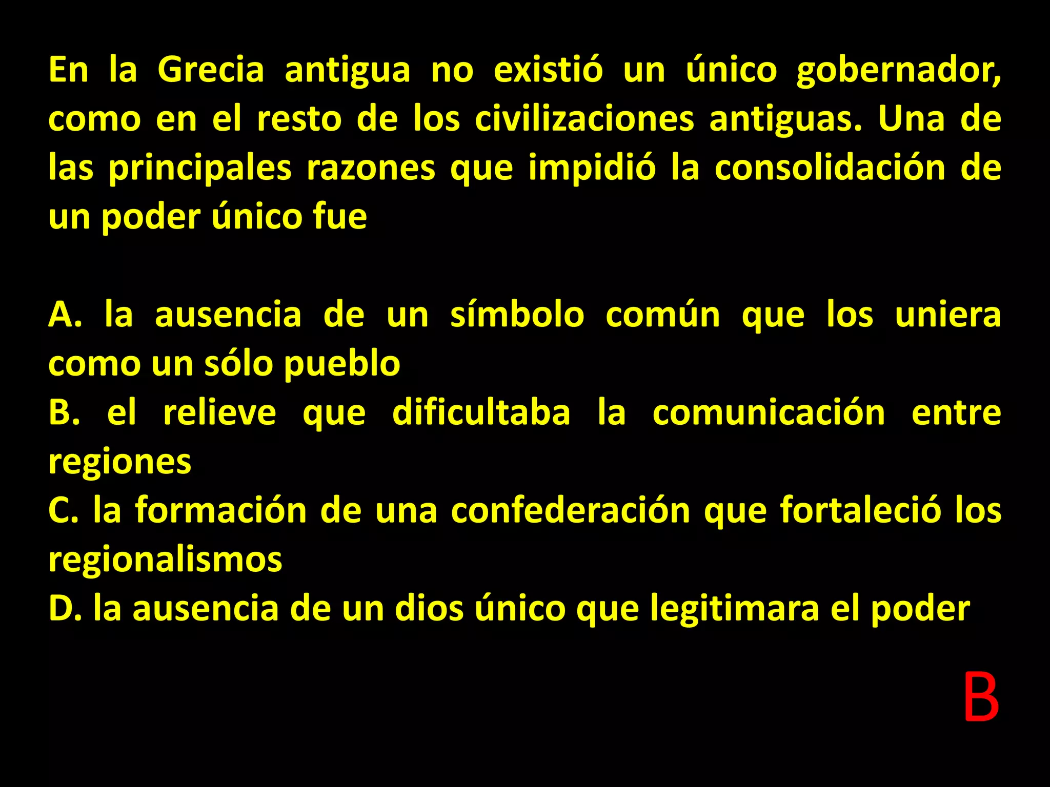 En la Grecia antigua no existió un único gobernador,
como en el resto de los civilizaciones antiguas. Una de
las principales razones que impidió la consolidación de
un poder único fue
A. la ausencia de un símbolo común que los uniera
como un sólo pueblo
B. el relieve que dificultaba la comunicación entre
regiones
C. la formación de una confederación que fortaleció los
regionalismos
D. la ausencia de un dios único que legitimara el poder

B

 