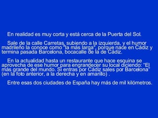 En realidad es muy corta y está cerca de la Puerta del Sol.   Sale de la calle Carretas, subiendo a la izquierda, y el humor madrileño la conoce como "la más larga", porque nace en Cádiz y termina pasada Barcelona, bocacalle de la de Cádiz.   En la actualidad hasta un restaurante que hace esquina se aprovecha de ese humor para engrandecer su local  diciendo: “El más grande del mundo. Si entras por Cádiz sales por Barcelona” (en la foto anterior, a la derecha y en amarillo) .       Entre esas dos ciudades de España hay más de mil kilómetros. 