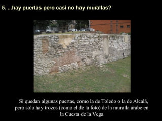5. ...hay puertas pero casi no hay murallas? Sí quedan algunas puertas, como la de Toledo o la de Alcalá, pero sólo hay trozos (como el de la foto) de la muralla árabe en la Cuesta de la Vega 