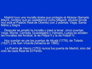 Madrid tuvo una muralla árabe que protegía el Alcázar (llamado Mayrit, nombre que se castellanizó como Magerit, situado donde hoy está el Palacio Real de Oriente) con 3 puertas: Vega, Santa María y Sagra.   Después se amplió la muralla y pasó a tener  cinco puertas: Vega, Moros, Cerrada, Guadalajara y Valnadú. Luego se añaden las murallas del Arrabal, la de Felipe II y la de Felipe IV.   Hoy quedan en pie las puertas de Alcalá (1778), de Toledo (1827) y de San Vicente (rehecha en 1995).   La Puerta de Hierro (1753) nunca fue puerta de Madrid, sino del coto de caza Real de El Pardo. 