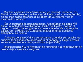 Muchas ciudades españolas tienen un mercado semanal. En Madrid es el domingo y se hace en el Rastro (así, con mayúscula), en muchas calles cercanas a la Ribera de Curtidores y de la estatua de Cascorro.   Es un mercado de segunda mano. A mediados del siglo XVI hubo un matadero en el llamado Cerrillo del Rastro, porque el reguero o rastro de sangre de las reses matadas de madrugada bajaba por la Ribera de Curtidores (había tenerías donde se trabajaban las pieles).   A finales del siglo XVII se comenzaron a vender por la calle los curtidos (principalmente aperos para el ganado), y luego la venta se fue extendiendo a otros productos (siglo XVIII).   Desde el siglo XIX el Rastro se ha dedicado a la compraventa de cosas viejas, usadas y antiguas. 