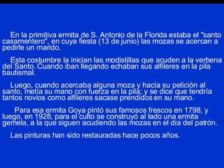 En la primitiva ermita de S. Antonio de la Florida estaba el "santo casamentero", en cuya fiesta (13 de junio) las mozas se acercan a pedirle un marido.   Esta costumbre la inician las modistillas que acuden a la verbena del Santo. Cuando iban llegando echaban sus alfileres en la pila bautismal.   Luego, cuando acercaba alguna moza y hacía su petición al santo, metía su mano con fuerza en la pila; y se dice que tendría tantos novios como alfileres sacase prendidos en su mano.   Para esa ermita Goya pintó sus famosos frescos en 1798, y luego, en 1928, para el culto se construyó al lado una ermita gemela, a la que siguen acudiendo las mozas en el día del patrón.   Las pinturas han sido restauradas hace pocos años. 