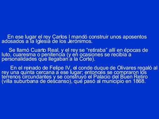 En ese lugar el rey Carlos I mandó construir unos aposentos adosados a la Iglesia de los Jerónimos.   Se llamó Cuarto Real, y el rey se “retiraba” allí en épocas de luto, cuaresma o penitencia (y en ocasiones se recibía a personalidades que llegaban a la Corte).   En el reinado de Felipe IV, el conde duque de Olivares regaló al rey una quinta cercana a ese lugar; entonces se compraron los terrenos circundantes y se construyó el Palacio del Buen Retiro (villa suburbana de descanso), que pasó al municipio en 1868. 