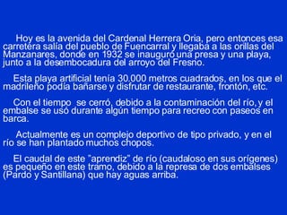 Hoy es la avenida del Cardenal Herrera Oria, pero entonces esa carretera salía del pueblo de Fuencarral y llegaba a las orillas del Manzanares, donde en 1932 se inauguró una presa y una playa, junto a la desembocadura del arroyo del Fresno.   Esta playa artificial tenía 30.000 metros cuadrados, en los que el madrileño podía bañarse y disfrutar de restaurante, frontón, etc.   Con el tiempo  se cerró, debido a la contaminación del río, y el embalse se usó durante algún tiempo para recreo con paseos en barca.   Actualmente es un complejo deportivo de tipo privado, y en el río se han plantado muchos chopos.   El caudal de este ”aprendiz” de río (caudaloso en sus orígenes) es pequeño en este tramo, debido a la represa de dos embalses (Pardo y Santillana) que hay aguas arriba. 