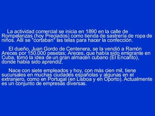 La actividad comercial se inicia en 1890 en la calle de Rompelanzas (hoy Preciados) como tienda de sastrería de ropa de niños. Allí se "cortaban" las telas para hacer la confección.   El dueño, Juan Gordo de Centenera, se la vendió a Ramón Areces por 150.000 pesetas; Areces, que había sido emigrante en Cuba, tomó la idea de un gran almacén cubano (El Encanto), donde había sido aprendiz.   Nace con siete empleados y hoy, con más cien mil, tiene sucursales en muchas ciudades españolas y algunas en el extranjero, como en Portugal (en Lisboa y en Oporto). Actualmente es un conjunto de empresas diversas. 