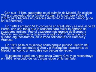 Con sus 17 Km. cuadrados es el pulmón de Madrid. En el siglo XVI era propiedad de la familia Vargas. Se la compró Felipe II (1562) para hacerse un palacete de recreo o casa de campo (y de ahí su nombre).   En 1746 Fernando VI lo convierte en Real Sitio y se une al de El Pardo, con una tapia que lo rodeaba para evitar la entrada de cazadores furtivos. Fue el cazadero más grande de Europa y Sabatini reconstruye la tapia (en el siglo XVIII), de la que hoy quedan algunos tramos, en la zona colindante con Húmera y Aravaca.   En 1931 pasa al municipio como parque público. Dentro del recinto se han construído el Zoo y el Parque de atracciones de Madrid, así como un embalse con barcas de recreo.   El palacete quedó en ruinas en la Guerra Civil y se reconstruye en 1968; el escudo de los Vargas sigue en la fachada. 