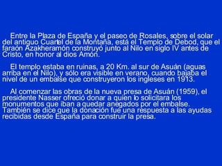 Entre la Plaza de España y el paseo de Rosales, sobre el solar del antiguo Cuartel de la Montaña, está el Templo de Debod, que el faraón Azakheramón construyó junto al Nilo en siglo IV antes de Cristo, en honor al dios Amón.   El templo estaba en ruinas, a 20 Km. al sur de Asuán (aguas arriba en el Nilo), y sólo era visible en verano, cuando bajaba el nivel de un embalse que construyeron los ingleses en 1913.   Al comenzar las obras de la nueva presa de Asuán (1959), el presidente Nasser ofreció donar a quien lo solicitara los monumentos que iban a quedar anegados por el embalse. También se dice que la donación fue una respuesta a las ayudas recibidas desde España para construir la presa. 