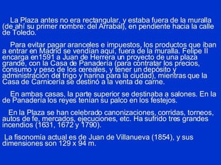 La Plaza antes no era rectangular, y estaba fuera de la muralla (de ahí su primer nombre: del Arrabal), en pendiente hacia la calle de Toledo.   Para evitar pagar aranceles e impuestos, los productos que iban a entrar en Madrid se vendían aquí, fuera de la muralla. Felipe II encarga en1591 a Juan de Herrera un proyecto de una plaza grande, con la Casa de Panadería (para contratar los precios, consumo y peso de los cereales, y tener un depósito y administración del trigo y harina para la ciudad), mientras que la Casa de Carnicería se destinó a la venta de carne.   En ambas casas, la parte superior se destinaba a salones. En la de Panadería los reyes tenían su palco en los festejos.   En la Plaza se han celebrado canonizaciones, corridas, torneos, autos de fe, mercados, ejecuciones, etc. Ha sufrido tres grandes incendios (1631, 1672 y 1790).  La fisonomía actual es de Juan de Villanueva (1854), y sus dimensiones son 129 x 94 m.  