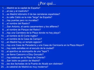 1. ...Madrid es la capital de España? 2. ...el oso y el madroño? 3. ...es Madrid kilómetro 0 de las carreteras españolas? 4. ...la calle Cádiz es la más "larga" de España? 5. ...hay puertas pero no murallas? 6. ...el nombre del Rastro? 7. ...San Antonio, el santo casamentero y los alfileres? 8. ...el nombre de Parque del Retiro? 9. ...hay una Carretera de la Playa donde no hay playa? 10. ...el nombre de El Corte Inglés? 11. ...el nombre de la Casa de Campo? 12. ...en Madrid hay un templo egipcio? 13. ...hay una Casa de Panadería y una Casa de Carnicería en la Plaza Mayor? 14. ...hay siete estrellas en el escudo de la ciudad? 15. ...el aperitivo se acompaña de una "tapa“? 16. ...se llama Cascorro a Eloy Gonzalo? 17. ...hay estatuas en la Plaza de Oriente? 18. ...San Isidro es patrón de Madrid? 19. ...las dos fachadas de la Puerta de Alcalá son distintas? 20. ...la catedral de Madrid es muy moderna? ¿Por qué... 