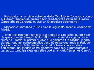 Recuerdan  a  las siete estrellas de la Osa Menor (conocida como el Carro); también se quiere decir que Madrid estaba en la sierra Carpetana (o Carpentum, que en latín quiere decir carro).   Mesonero Romanos (1861) dice lo siguiente sobre el escudo de Madrid:   “Tomó las mismas estrellas que junto a la Ursa andan, por razón de que como en tiempo de don Alonso VI viniendo a ganar este reino de Toledo, el primer pueblo que ganaron fue Madrid, y para denotar que así como aquellas siete estrellas que anda al rededor (sic) son indicio de la revolución y del gobierno de los orbes celestiales, así Madrid como alcázar y casa real y primeramente ganado... tomó las siete estrellas que en el cielo llamamos Carro”. 