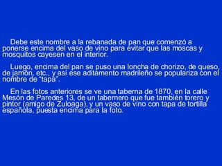 Debe este nombre a la rebanada de pan que comenzó a ponerse encima del vaso de vino para evitar que las moscas y mosquitos cayesen en el interior.     Luego, encima del pan se puso una loncha de chorizo, de queso, de jamón, etc., y así ese aditamento madrileño se populariza con el nombre de “tapa”.   En las fotos anteriores se ve una t aberna de 1870, en la calle Mesón de Paredes 13, de un tabernero que fue también torero y pintor (amigo de Zuloaga), y un vaso de vino con tapa de tortilla española, puesta encima para la foto.   