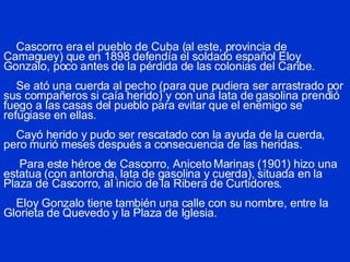 Cascorro era el pueblo de Cuba (al este, provincia de Camaguey) que en 1898 defendía el soldado español Eloy Gonzalo, poco antes de la pérdida de las colonias del Caribe.   Se ató una cuerda al pecho (para que pudiera ser arrastrado por sus compañeros si caía herido) y con una lata de gasolina prendió fuego a las casas del pueblo para evitar que el enemigo se refugiase en ellas.   Cayó herido y pudo ser rescatado con la ayuda de la cuerda, pero murió meses después a consecuencia de las heridas.   Para este héroe de Cascorro, Aniceto Marinas (1901) hizo una estatua (con antorcha, lata de gasolina y cuerda), situada en la Plaza de Cascorro, al inicio de la Ribera de Curtidores.   Eloy Gonzalo tiene también una calle con su nombre, entre la Glorieta de Quevedo y la Plaza de Iglesia. 