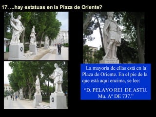 17. ...hay estatuas en la Plaza de Oriente?  La mayoría de ellas está en la Plaza de Oriente. En el pie de la que está aquí encima, se lee:  “ D. PELAYO REI  DE ASTU. Mu. Aº DE 737.” 