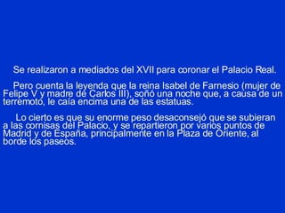 Se realizaron a mediados del XVII para coronar el Palacio Real.   Pero cuenta la leyenda que la reina Isabel de Farnesio (mujer de Felipe V y madre de Carlos III), soñó una noche que, a causa de un terremoto, le caía encima una de las estatuas.   Lo cierto es que su enorme peso desaconsejó que se subieran a las cornisas del Palacio, y se repartieron por varios puntos de Madrid y de España, principalmente en la Plaza de Oriente, al borde los paseos. 