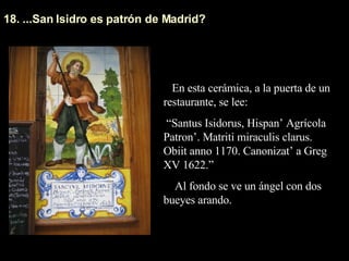 18. ...San Isidro es patrón de Madrid? En esta cerámica, a la puerta de un restaurante, se lee: “ Santus Isidorus, Hispan’ Agrícola Patron’. Matriti miraculis clarus. Obiit anno 1170. Canonizat’ a Greg XV 1622.” Al fondo se ve un ángel con dos bueyes arando.  