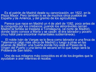 Es el patrón de Madrid desde su canonización, en 1622, en la Plaza Mayor. Pero también lo es de muchos otros pueblos de España y de América, y del gremio de los agricultores.   Parece que nace en Madrid un 4 de abril de 1082, poco antes de la conquista por los cristianos; cuando los almorávides cercan Madrid la familia se traslada a Torrelaguna, (al norte de Madrid), donde Isidro conoce a María y se casan; él era labrador y pocero (muy hábil para encontrar manantiales subterráneos).   El noble Iván de Vargas se lo lleva como labrador a una finca de Talamanca (algo más cerca de Madrid) y luego a otras en las afueras de Madrid: una huerta donde hoy está el Paseo de la Virgen del Puerto y una tierra de secano en lo que luego será la Pradera de San Isidro.   Uno de sus milagros más conocidos es el de los ángeles que le ayudaban a arar mientras él rezaba. 