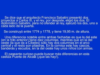 Se dice que el arquitecto Francisco Sabatini presentó dos proyectos a Carlos III, y el rey, por despiste, eligió los dos. El diplomático Sabatini, para no ofender al rey, ejecutó los dos, uno a cada lado de la puerta.   Se construyó entre 1774 y 1778, y tiene 19,95 m. de altura.   Una diferencia notable  entre ambas fachadas  es que la del este (en la foto anterior) tiene diez columnas, mientras que en la del oeste (la que da a Cibeles) sólo hay dos columnas en el arco central y el resto son pilastras. En la cornisa este hay cascos, banderas y escudos, en la del oeste hay unos niños con armas.    El paseante curioso puede buscar más diferencias en esta castiza Puerta de Alcalá (¡que las hay!). 