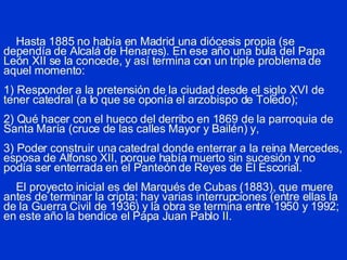 Hasta 1885 no había en Madrid una diócesis propia (se dependía de Alcalá de Henares). En ese año una bula del Papa León XII se la concede, y así termina con un triple problema de aquel momento: 1) Responder a la pretensión de la ciudad desde el siglo XVI de tener catedral (a lo que se oponía el arzobispo de Toledo); 2) Qué hacer con el hueco del derribo en 1869 de la parroquia de Santa María (cruce de las calles Mayor y Bailén) y, 3) Poder construir una catedral donde enterrar a la reina Mercedes, esposa de Alfonso XII, porque había muerto sin sucesión y no podía ser enterrada en el Panteón de Reyes de El Escorial.   El proyecto inicial es del Marqués de Cubas (1883), que muere antes de terminar la cripta; hay varias interrupciones (entre ellas la de la Guerra Civil de 1936) y la obra se termina entre 1950 y 1992; en este año la bendice el Papa Juan Pablo II. 