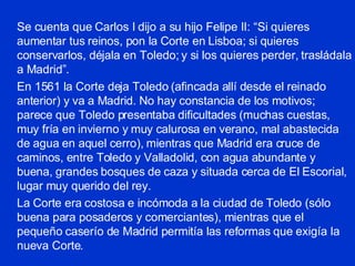 Se cuenta que Carlos I dijo a su hijo Felipe II: “Si quieres aumentar tus reinos, pon la Corte en Lisboa; si quieres conservarlos, déjala en Toledo; y si los quieres perder, trasládala a Madrid”. En 1561 la Corte deja Toledo (afincada allí desde el reinado anterior) y va a Madrid. No hay constancia de los motivos; parece que Toledo presentaba dificultades (muchas cuestas, muy fría en invierno y muy calurosa en verano, mal abastecida de agua en aquel cerro), mientras que Madrid era cruce de caminos, entre Toledo y Valladolid, con agua abundante y buena, grandes bosques de caza y situada cerca de El Escorial, lugar muy querido del rey. La Corte era costosa e incómoda a la ciudad de Toledo (sólo buena para posaderos y comerciantes), mientras que el pequeño caserío de Madrid permitía las reformas que exigía la nueva Corte. 