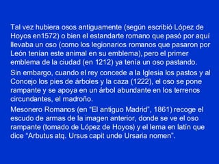 Tal vez hubiera osos antiguamente (según escribió López de Hoyos en1572) o bien el estandarte romano que pasó por aquí llevaba un oso (como los legionarios romanos que pasaron por León tenían este animal en su emblema), pero el primer emblema de la ciudad (en 1212) ya tenía un oso pastando. Sin embargo, cuando el rey concede a la Iglesia los pastos y al Concejo los pies de árboles y la caza (1222), el oso se pone rampante y se apoya en un árbol abundante en los terrenos circundantes, el madroño. Mesonero Romanos (en “El antiguo Madrid”, 1861) recoge el escudo de armas de la imagen anterior, donde se ve el oso rampante (tomado de López de Hoyos) y el lema en latín que dice “Arbutus atq. Ursus capit unde Ursaria nomen”. 