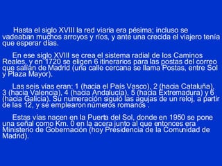 Hasta el siglo XVIII la red viaria era pésima; incluso se vadeaban muchos arroyos y ríos, y ante una crecida el viajero tenía que esperar días.   En ese siglo XVIII se crea el sistema radial de los Caminos Reales, y en 1720 se eligen 6 itinerarios para las postas del correo que salían de Madrid (una calle cercana se llama Postas, entre Sol y Plaza Mayor).   Las seis vías eran: 1 (hacia el País Vasco), 2 (hacia Cataluña), 3 (hacia Valencia), 4 (hacia Andalucía), 5 (hacia Extremadura) y 6 (hacia Galicia). Su numeración siguió las agujas de un reloj, a partir de las 12, y se emplearon números romanos .     Estas vías nacen en la Puerta del Sol, donde en 1950 se pone una señal como Km. 0 en la acera junto al que entonces era Ministerio de Gobernación (hoy Presidencia de la Comunidad de Madrid). 