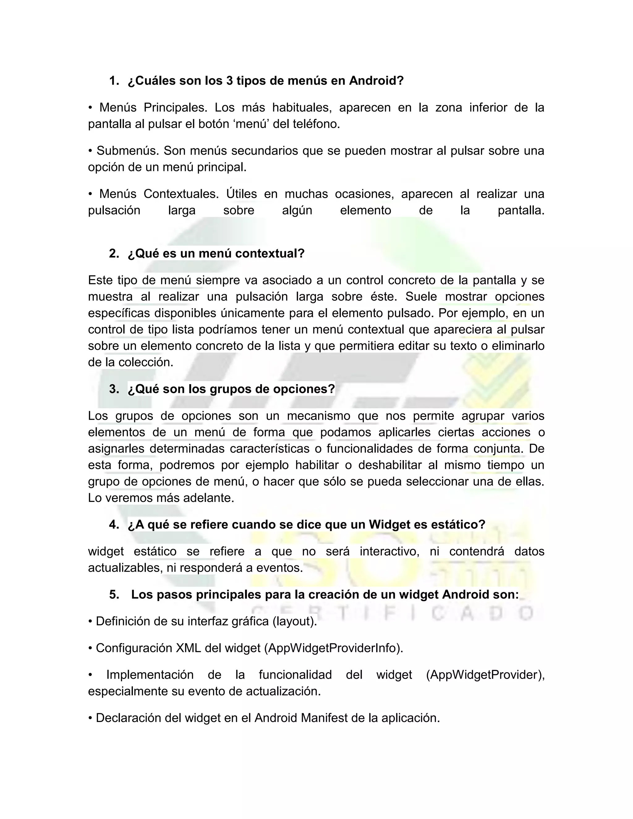 1. ¿Cuáles son los 3 tipos de menús en Android?

• Menús Principales. Los más habituales, aparecen en la zona inferior de la
pantalla al pulsar el botón ‘menú’ del teléfono.

• Submenús. Son menús secundarios que se pueden mostrar al pulsar sobre una
opción de un menú principal.

• Menús Contextuales. Útiles en muchas ocasiones, aparecen al realizar una
pulsación   larga     sobre     algún   elemento     de    la     pantalla.


    2. ¿Qué es un menú contextual?

Este tipo de menú siempre va asociado a un control concreto de la pantalla y se
muestra al realizar una pulsación larga sobre éste. Suele mostrar opciones
específicas disponibles únicamente para el elemento pulsado. Por ejemplo, en un
control de tipo lista podríamos tener un menú contextual que apareciera al pulsar
sobre un elemento concreto de la lista y que permitiera editar su texto o eliminarlo
de la colección.

    3. ¿Qué son los grupos de opciones?

Los grupos de opciones son un mecanismo que nos permite agrupar varios
elementos de un menú de forma que podamos aplicarles ciertas acciones o
asignarles determinadas características o funcionalidades de forma conjunta. De
esta forma, podremos por ejemplo habilitar o deshabilitar al mismo tiempo un
grupo de opciones de menú, o hacer que sólo se pueda seleccionar una de ellas.
Lo veremos más adelante.

    4. ¿A qué se refiere cuando se dice que un Widget es estático?

widget estático se refiere a que no será interactivo, ni contendrá datos
actualizables, ni responderá a eventos.

    5. Los pasos principales para la creación de un widget Android son:

• Definición de su interfaz gráfica (layout).

• Configuración XML del widget (AppWidgetProviderInfo).

• Implementación de la funcionalidad            del   widget   (AppWidgetProvider),
especialmente su evento de actualización.

• Declaración del widget en el Android Manifest de la aplicación.
 