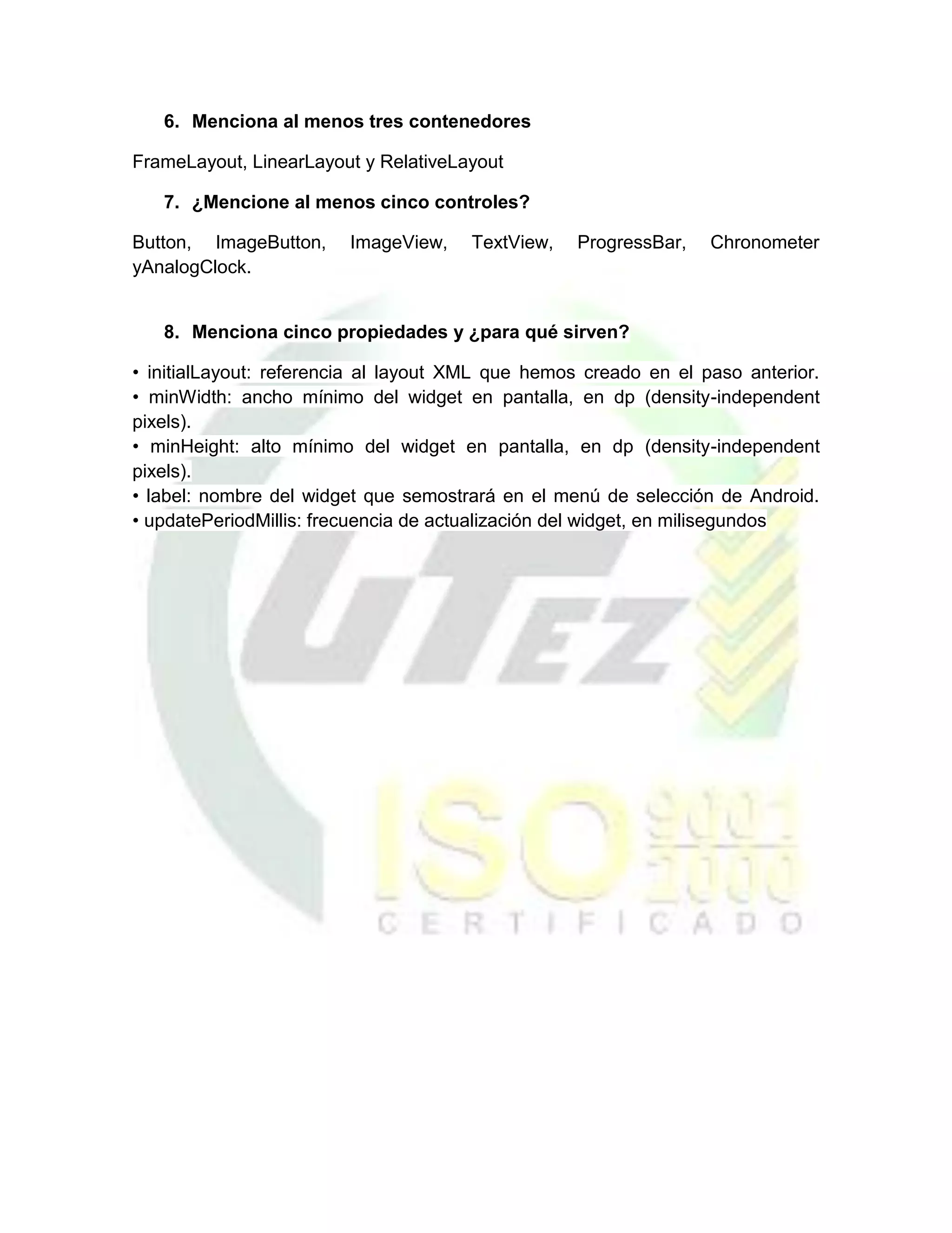 6. Menciona al menos tres contenedores

FrameLayout, LinearLayout y RelativeLayout

   7. ¿Mencione al menos cinco controles?

Button, ImageButton,     ImageView,   TextView,    ProgressBar,   Chronometer
yAnalogClock.


   8. Menciona cinco propiedades y ¿para qué sirven?

• initialLayout: referencia al layout XML que hemos creado en el paso anterior.
• minWidth: ancho mínimo del widget en pantalla, en dp (density-independent
pixels).
• minHeight: alto mínimo del widget en pantalla, en dp (density-independent
pixels).
• label: nombre del widget que semostrará en el menú de selección de Android.
• updatePeriodMillis: frecuencia de actualización del widget, en milisegundos
 