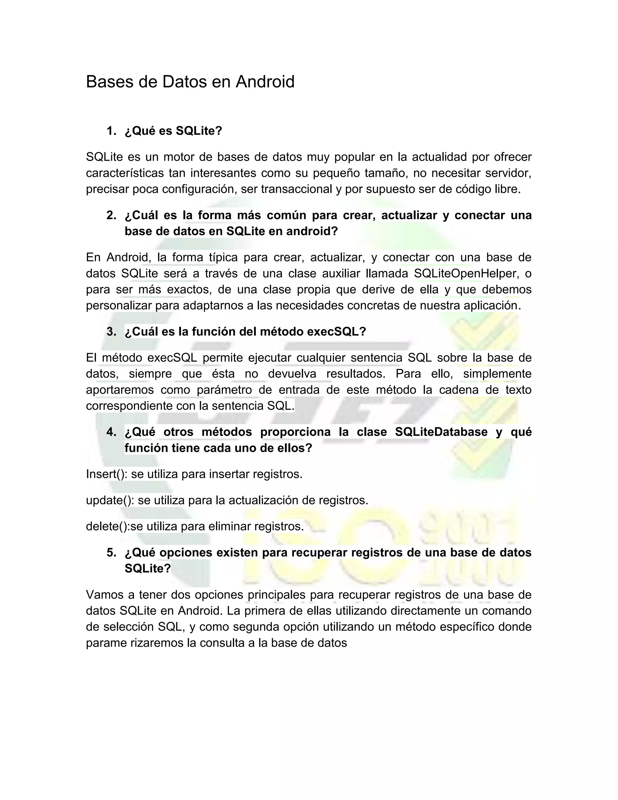 Bases de Datos en Android

    1. ¿Qué es SQLite?

SQLite es un motor de bases de datos muy popular en la actualidad por ofrecer
características tan interesantes como su pequeño tamaño, no necesitar servidor,
precisar poca configuración, ser transaccional y por supuesto ser de código libre.

    2. ¿Cuál es la forma más común para crear, actualizar y conectar una
       base de datos en SQLite en android?

En Android, la forma típica para crear, actualizar, y conectar con una base de
datos SQLite será a través de una clase auxiliar llamada SQLiteOpenHelper, o
para ser más exactos, de una clase propia que derive de ella y que debemos
personalizar para adaptarnos a las necesidades concretas de nuestra aplicación.

    3. ¿Cuál es la función del método execSQL?

El método execSQL permite ejecutar cualquier sentencia SQL sobre la base de
datos, siempre que ésta no devuelva resultados. Para ello, simplemente
aportaremos como parámetro de entrada de este método la cadena de texto
correspondiente con la sentencia SQL.

    4. ¿Qué otros métodos proporciona la clase SQLiteDatabase y qué
       función tiene cada uno de ellos?

Insert(): se utiliza para insertar registros.

update(): se utiliza para la actualización de registros.

delete():se utiliza para eliminar registros.

    5. ¿Qué opciones existen para recuperar registros de una base de datos
       SQLite?

Vamos a tener dos opciones principales para recuperar registros de una base de
datos SQLite en Android. La primera de ellas utilizando directamente un comando
de selección SQL, y como segunda opción utilizando un método específico donde
parame rizaremos la consulta a la base de datos
 