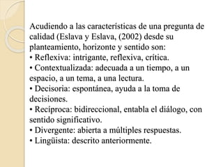 Acudiendo a las características de una pregunta de
calidad (Eslava y Eslava, (2002) desde su
planteamiento, horizonte y sentido son:
• Reflexiva: intrigante, reflexiva, crítica.
• Contextualizada: adecuada a un tiempo, a un
espacio, a un tema, a una lectura.
• Decisoria: espontánea, ayuda a la toma de
decisiones.
• Recíproca: bidireccional, entabla el diálogo, con
sentido significativo.
• Divergente: abierta a múltiples respuestas.
• Lingüista: descrito anteriormente.
 
